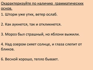 Охарактеризуйте по наличию грамматических
основ.
1. Шторм уже утих, ветер ослаб.
2. Как аукнется, так и откликнется.
3. Мороз был страшный, но яблони выжили.
4. Над озером сияет солнце, и глаза слепит от
бликов.
6. Весной хорошо, тепло бывает.
 