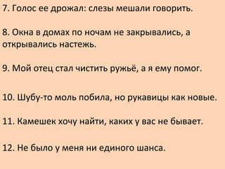 7. Голос ее дрожал: слезы мешали говорить.
8. Окна в домах по ночам не закрывались, а
открывались настежь.
9. Мой отец стал чистить ружьё, а я ему помог.
10. Шубу-то моль побила, но рукавицы как новые.
11. Камешек хочу найти, каких у вас не бывает.
12. Не было у меня ни единого шанса.
 