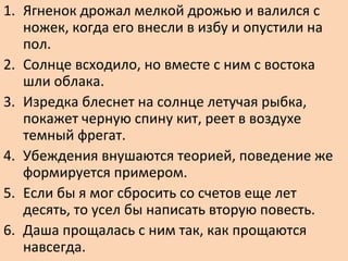1. Ягненок дрожал мелкой дрожью и валился с
ножек, когда его внесли в избу и опустили на
пол.
2. Солнце всходило, но вместе с ним с востока
шли облака.
3. Изредка блеснет на солнце летучая рыбка,
покажет черную спину кит, реет в воздухе
темный фрегат.
4. Убеждения внушаются теорией, поведение же
формируется примером.
5. Если бы я мог сбросить со счетов еще лет
десять, то усел бы написать вторую повесть.
6. Даша прощалась с ним так, как прощаются
навсегда.
 