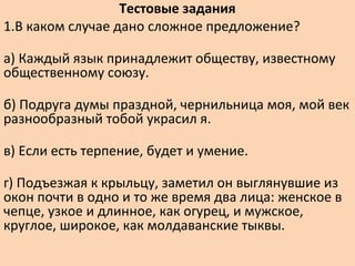 Тестовые задания
1.В каком случае дано сложное предложение?
а) Каждый язык принадлежит обществу, известному
общественному союзу.
б) Подруга думы праздной, чернильница моя, мой век
разнообразный тобой украсил я.
в) Если есть терпение, будет и умение.
г) Подъезжая к крыльцу, заметил он выглянувшие из
окон почти в одно и то же время два лица: женское в
чепце, узкое и длинное, как огурец, и мужское,
круглое, широкое, как молдаванские тыквы.
 