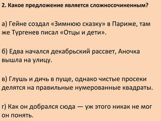 2. Какое предложение является сложносочиненным?
а) Гейне создал «Зимнюю сказку» в Париже, там
же Тургенев писал «Отцы и дети».
б) Едва начался декабрьский рассвет, Аночка
вышла на улицу.
в) Глушь и дичь в пуще, однако чистые просеки
делятся на правильные нумерованные квадраты.
г) Как он добрался сюда — уж этого никак не мог
он понять.
 