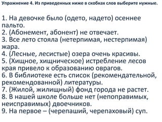 Упражнение 4. Из приведенных ниже в скобках слов выберите нужные.
1. На девочке было (одето, надето) осеннее
пальто.
2. (Абонемент, абонент) не отвечает.
3. Все лето стояла (нетерпимая, нестерпимая)
жара.
4. (Лесные, лесистые) озера очень красивы.
5. (Хищное, хищническое) истребление лесов
края привело к образованию оврагов.
6. В библиотеке есть список (рекомендательной,
рекомендованной) литературы.
7. (Жилой, жилищный) фонд города не растет.
8. В нашей школе больше нет (непоправимых,
неисправимых) двоечников.
9. На первое – (черепаший, черепаховый) суп.
 
