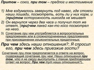 Притом – союз, при том – предлог и местоимение
1) Мне вздумалось завернуть под навес, где стояли
наши лошади, посмотреть, есть ли у них корм, и
(при)том осторожность никогда не мешает
2) Он вернулся через два часа и получил тот же
ответ, (при)чем лакей как-то косо посмотрел
на него.
3) Сочетание при чем употребляется в вопросительных
предложениях или в сложноподчиненных предложениях
при присоединении изъяснительных придаточных:
При чем здесь наши отношения?; Я спросил
его, при чем здесь приезжие гости?
Сочетание при том предполагается в ответе на вопрос,
содержащий сочетание при чем: Наши отношения при
том, что я не смогу выступить с таким предложением
(ответ на вопрос: При чем тут наши отношения?).
 