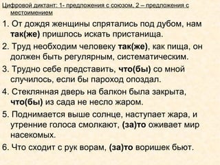 Цифровой диктант: 1- предложения с союзом, 2 – предложения с
местоимением
1. От дождя женщины спрятались под дубом, нам
так(же) пришлось искать пристанища.
2. Труд необходим человеку так(же), как пища, он
должен быть регулярным, систематическим.
3. Трудно себе представить, что(бы) со мной
случилось, если бы пароход опоздал.
4. Стеклянная дверь на балкон была закрыта,
что(бы) из сада не несло жаром.
5. Поднимается выше солнце, наступает жара, и
утренние голоса смолкают, (за)то оживает мир
насекомых.
6. Что сходит с рук ворам, (за)то воришек бьют.
 