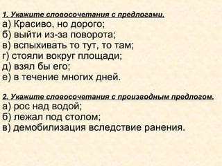 1. Укажите словосочетания с предлогами.
а) Красиво, но дорого;
б) выйти из-за поворота;
в) вспыхивать то тут, то там;
г) стояли вокруг площади;
д) взял бы его;
е) в течение многих дней.
2. Укажите словосочетания с производным предлогом.
а) рос над водой;
б) лежал под столом;
в) демобилизация вследствие ранения.
 