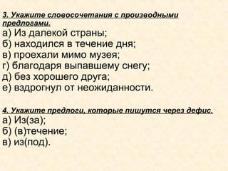 3. Укажите словосочетания с производными
предлогами.
а) Из далекой страны;
б) находился в течение дня;
в) проехали мимо музея;
г) благодаря выпавшему снегу;
д) без хорошего друга;
е) вздрогнул от неожиданности.
4. Укажите предлоги, которые пишутся через дефис.
а) Из(за);
б) (в)течение;
в) из(под).
 
