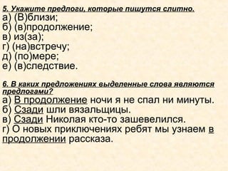 5. Укажите предлоги, которые пишутся слитно.
а) (В)близи;
б) (в)продолжение;
в) из(за);
г) (на)встречу;
д) (по)мере;
е) (в)следствие.
6. В каких предложениях выделенные слова являются
предлогами?
а) В продолжение ночи я не спал ни минуты.
б) Сзади шли вязальщицы.
в) Сзади Николая кто-то зашевелился.
г) О новых приключениях ребят мы узнаем в
продолжении рассказа.
 