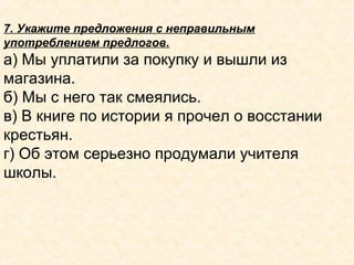 7. Укажите предложения с неправильным
употреблением предлогов.
а) Мы уплатили за покупку и вышли из
магазина.
б) Мы с него так смеялись.
в) В книге по истории я прочел о восстании
крестьян.
г) Об этом серьезно продумали учителя
школы.
 