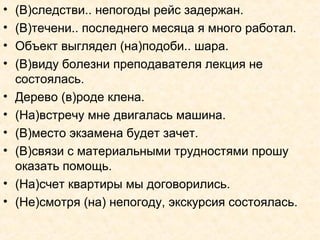 • (В)следстви.. непогоды рейс задержан.
• (В)течени.. последнего месяца я много работал.
• Объект выглядел (на)подоби.. шара.
• (В)виду болезни преподавателя лекция не
состоялась.
• Дерево (в)роде клена.
• (На)встречу мне двигалась машина.
• (В)место экзамена будет зачет.
• (В)связи с материальными трудностями прошу
оказать помощь.
• (На)счет квартиры мы договорились.
• (Не)смотря (на) непогоду, экскурсия состоялась.
 