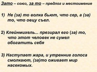 Зато – союз, за то – предлог и местоимение
1) Не (за) то волка бьют, что сер, а (за)
то, что овцу съел.
2) Клейнмихель... презирал его (за) то,
что этот человек не сумел
обогатить себя
3) Наступает жара, и утренние голоса
смолкают, (за)то оживает мир
насекомых.
 