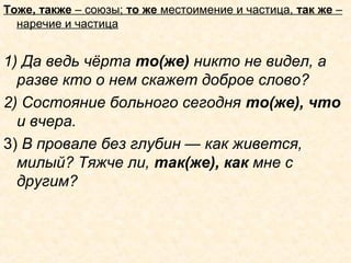 Тоже, также – союзы; то же местоимение и частица, так же –
наречие и частица
1) Да ведь чёрта то(же) никто не видел, а
разве кто о нем скажет доброе слово?
2) Состояние больного сегодня то(же), что
и вчера.
3) В провале без глубин — как живется,
милый? Тяжче ли, так(же), как мне с
другим?
 