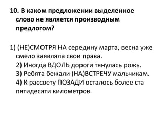10. В каком предложении выделенное 
слово не является производным 
предлогом?
1) (НЕ)СМОТРЯ НА середину марта, весна уже
смело заявляла свои права.
2) Иногда ВДОЛЬ дороги тянулась рожь.
3) Ребята бежали (НА)ВСТРЕЧУ мальчикам.
4) К рассвету ПОЗАДИ осталось более ста
пятидесяти километров.
 