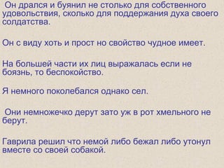 Он дрался и буянил не столько для собственного
удовольствия, сколько для поддержания духа своего
солдатства.
Он с виду хоть и прост но свойство чудное имеет.
На большей части их лиц выражалась если не
боязнь, то беспокойство.
Я немного поколебался однако сел.
Они немножечко дерут зато уж в рот хмельного не
берут.
Гаврила решил что немой либо бежал либо утонул
вместе со своей собакой.
 