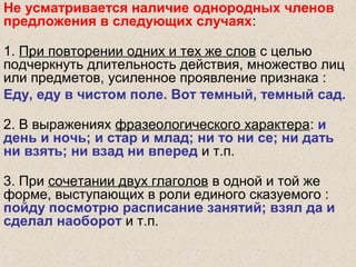 Не усматривается наличие однородных членов
предложения в следующих случаях:
1. При повторении одних и тех же слов с целью
подчеркнуть длительность действия, множество лиц
или предметов, усиленное проявление признака :
Еду, еду в чистом поле. Вот темный, темный сад.
2. В выражениях фразеологического характера: и
день и ночь; и стар и млад; ни то ни се; ни дать
ни взять; ни взад ни вперед и т.п.
3. При сочетании двух глаголов в одной и той же
форме, выступающих в роли единого сказуемого :
пойду посмотрю расписание занятий; взял да и
сделал наоборот и т.п.
 
