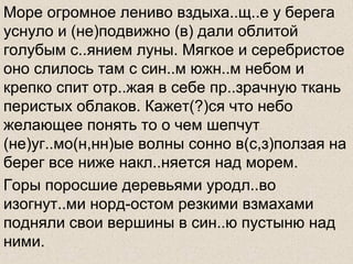 Море огромное лениво вздыха..щ..е у берега
уснуло и (не)подвижно (в) дали облитой
голубым с..янием луны. Мягкое и серебристое
оно слилось там с син..м южн..м небом и
крепко спит отр..жая в себе пр..зрачную ткань
перистых облаков. Кажет(?)ся что небо
желающее понять то о чем шепчут
(не)уг..мо(н,нн)ые волны сонно в(с,з)ползая на
берег все ниже накл..няется над морем.
Горы поросшие деревьями уродл..во
изогнут..ми норд-остом резкими взмахами
подняли свои вершины в син..ю пустыню над
ними.
 