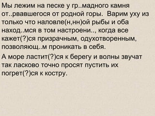 Мы лежим на песке у гр..мадного камня
от..рвавшегося от родной горы. Варим уху из
только что наловле(н,нн)ой рыбы и оба
наход..мся в том настроени.., когда все
кажет(?)ся призрачным, одухотворенным,
позволяющ..м проникать в себя.
А море ластит(?)ся к берегу и волны звучат
так ласково точно просят пустить их
погрет(?)ся к костру.
 