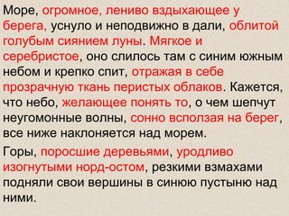 Море, огромное, лениво вздыхающее у
берега, уснуло и неподвижно в дали, облитой
голубым сиянием луны. Мягкое и
серебристое, оно слилось там с синим южным
небом и крепко спит, отражая в себе
прозрачную ткань перистых облаков. Кажется,
что небо, желающее понять то, о чем шепчут
неугомонные волны, сонно всползая на берег,
все ниже наклоняется над морем.
Горы, поросшие деревьями, уродливо
изогнутыми норд-остом, резкими взмахами
подняли свои вершины в синюю пустыню над
ними.
 