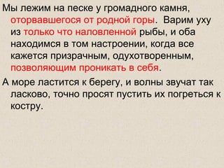 Мы лежим на песке у громадного камня,
оторвавшегося от родной горы. Варим уху
из только что наловленной рыбы, и оба
находимся в том настроении, когда все
кажется призрачным, одухотворенным,
позволяющим проникать в себя.
А море ластится к берегу, и волны звучат так
ласково, точно просят пустить их погреться к
костру.
 
