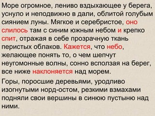 Море огромное, лениво вздыхающее у берега,
уснуло и неподвижно в дали, облитой голубым
сиянием луны. Мягкое и серебристое, оно
слилось там с синим южным небом и крепко
спит, отражая в себе прозрачную ткань
перистых облаков. Кажется, что небо,
желающее понять то, о чем шепчут
неугомонные волны, сонно всползая на берег,
все ниже наклоняется над морем.
Горы, поросшие деревьями, уродливо
изогнутыми норд-остом, резкими взмахами
подняли свои вершины в синюю пустыню над
ними.
 