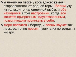 Мы лежим на песке у громадного камня,
оторвавшегося от родной горы. Варим уху
из только что наловленной рыбы, и оба
находимся в том настроении, когда все
кажется призрачным, одухотворенным,
позволяющим проникать в себя.
А море ластится к берегу, и волны звучат так
ласково, точно просят пустить их погреться к
костру.
 