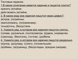Тестовые задания.
1.В каком сочетании имеется наречие и пишется слитно?
хранить (в)тайне;
действовать (в)тайне.
2. В каком ряду все наречия пишутся через дефис?
(в)трое, (по)заячьи;
(мало)помалу, (по)прежнему;
точь(в)точь, (без)устали.
3. Укажите ряд, в котором все наречия пишутся слитно.
(с)лева, (до)нельзя, (после)завтра, (в)двое, (на)мертво;
(с)молоду, (без)толку, (тот)час, (до)бела.
4. Укажите ряд, в котором все наречия пишутся раздельно.
(в)упор, (до)упаду, (с)лету, (по)наслышке;
(в)обмен, (за)границу, (без)оглядки, (в)корне (неправ).
 