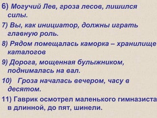 6) Могучий Лев, гроза лесов, лишился
силы.
7) Вы, как инициатор, должны играть
главную роль.
8) Рядом помещалась каморка – хранилище
каталогов
9) Дорога, мощенная булыжником,
поднималась на вал.
10) Гроза началась вечером, часу в
десятом.
11) Гаврик осмотрел маленького гимназиста
в длинной, до пят, шинели.
 