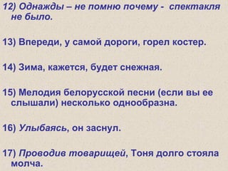 12) Однажды – не помню почему - спектакля
не было.
13) Впереди, у самой дороги, горел костер.
14) Зима, кажется, будет снежная.
15) Мелодия белорусской песни (если вы ее
слышали) несколько однообразна.
16) Улыбаясь, он заснул.
17) Проводив товарищей, Тоня долго стояла
молча.
 