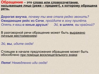 Обращение – это слово или словосочетание,
называющее лицо (реже – предмет), к которому обращена
речь.
Дорогая внучка, почему ты мне стала редко звонить?
Ожидающие рейс из Сочи, пройдите в зону прилёта.
Опять я ваш,о юные друзья! Эй, в шляпе, вы крайний?
В разговорной речи обращение может быть выражено
личным местоимением:
Эй, вы, идите сюда!
Стоящее в начале предложения обращение может быть
обособлено при помощи восклицательного знака:
Петя! Немедленно иди сюда!
 