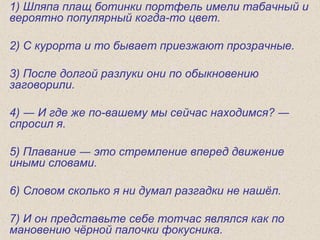 1) Шляпа плащ ботинки портфель имели табачный и
вероятно популярный когда-то цвет.
2) С курорта и то бывает приезжают прозрачные.
3) После долгой разлуки они по обыкновению
заговорили.
4) ― И где же по-вашему мы сейчас находимся? ―
спросил я.
5) Плавание ― это стремление вперед движение
иными словами.
6) Словом сколько я ни думал разгадки не нашёл.
7) И он представьте себе тотчас являлся как по
мановению чёрной палочки фокусника.
 