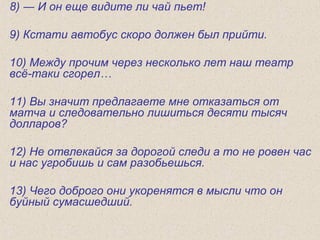 8) ― И он еще видите ли чай пьет!
9) Кстати автобус скоро должен был прийти.
10) Между прочим через несколько лет наш театр
вcё-таки сгорел…
11) Вы значит предлагаете мне отказаться от
матча и следовательно лишиться десяти тысяч
долларов?
12) Не отвлекайся за дорогой следи а то не ровен час
и нас угробишь и сам разобьешься.
13) Чего доброго они укоренятся в мысли что он
буйный сумасшедший.
 