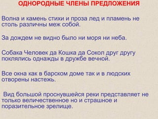 ОДНОРОДНЫЕ ЧЛЕНЫ ПРЕДЛОЖЕНИЯ
Волна и камень стихи и проза лед и пламень не
столь различны меж собой.
За дождем не видно было ни моря ни неба.
Собака Человек да Кошка да Сокол друг другу
поклялись однажды в дружбе вечной.
Все окна как в барском доме так и в людских
отворены настежь.
Вид большой проснувшейся реки представляет не
только величественное но и страшное и
поразительное зрелище.
 