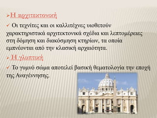 Η αρχιτεκτονική
 Οι τεχνίτες και οι καλλιτέχνες υιοθετούν
χαρακτηριστικά αρχιτεκτονικά σχέδια και λεπτομέρειες
στη δόμηση και διακόσμηση κτηρίων, τα οποία
εμπνέονται από την κλασική αρχαιότητα.
 Η γλυπτική
 Το γυμνό σώμα αποτελεί βασική θεματολογία την εποχή
της Αναγέννησης.
 