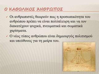 Ο ΚΑΘΟΛΙΚΟΣ ΆΝΘΡΩΠΟΣ
 Οι ανθρωπιστές θεωρούν πως η προσωπικότητα του
ανθρώπου πρέπει να είναι πολύπλευρη και να τον
διακατέχουν ψυχικά, πνευματικά και σωματικά
χαρίσματα.
 Ο νέος τύπος ανθρώπου είναι δημιουργός πολιτισμού
και υπεύθυνος για τη μοίρα του.
 