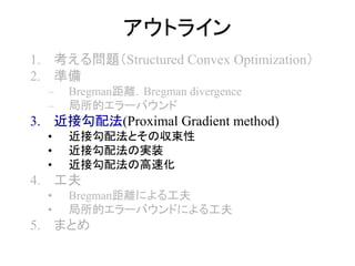 アウトライン
1. 考える問題（Structured Convex Optimization）
2. 準備
– Bregman距離，Bregman divergence
– 局所的エラーバウンド
3. 近接勾配法(Proximal Gradient method)
• 近接勾配法とその収束性
• 近接勾配法の実装
• 近接勾配法の高速化
4. 工夫
• Bregman距離による工夫
• 局所的エラーバウンドによる工夫
5. まとめ
 