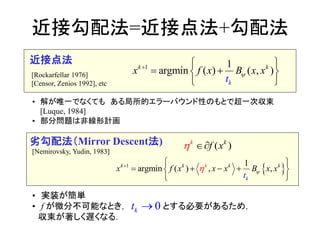 • 実装が簡単
• f が微分不可能なとき， とする必要があるため，
収束が著しく遅くなる．
近接勾配法=近接点法+勾配法
1 1
argmi ) ( ,n )(k k
kt
x f x xB x


 
 
 
近接点法
• 解が唯一でなくても ある局所的エラーバウンド性のもとで超一次収束
[Luque, 1984]
• 部分問題は非線形計画
 1 1
argmi ( ,n ) ,k k k
k
kk
xx f xx xBx
t
  
 

 

( )k k
f x 
0kt 
劣勾配法（Mirror Descent法)
[Rockarfellar 1976]
[Censor, Zenios 1992], etc
[Nemirovsky, Yudin, 1983]
 