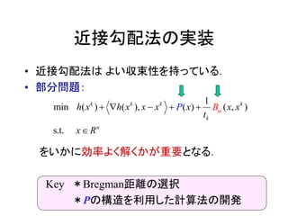 近接勾配法の実装
• 近接勾配法は よい収束性を持っている．
• 部分問題：
をいかに効率よく解くかが重要となる．
Key ＊Bregman距離の選択
＊Pの構造を利用した計算法の開発
( (
1
min ) ( ), ( , )
t
)
s. .
k k k k
k
n
h x xh x x x x x
x R
P
t
B  

 
 