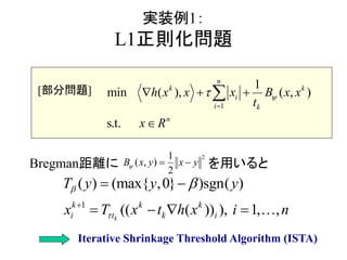 実装例1：
L1正則化問題
Bregman距離に を用いると
1
1
min ( ), )
s.
( ,
t.
n
k k
i
i k
n
h x x x B x
x
x
t
R


  


2
( , )
1
2
x y yB x  
1
( ) (max{ } sgn( )
(( ( )) ),
)
, ,
,0
1k
k k k
i t k i
T y y y
x tT x h x i n




 
   
[部分問題]
Iterative Shrinkage Threshold Algorithm (ISTA)
 