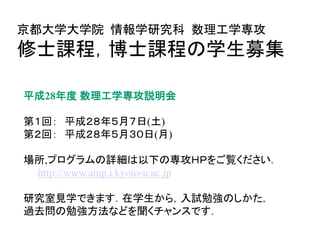 平成28年度 数理工学専攻説明会
第１回： 平成２８年５月７日(土)
第２回： 平成２８年５月３０日(月)
場所,プログラムの詳細は以下の専攻ＨＰをご覧ください．
http://www.amp.i.kyoto-u.ac.jp
研究室見学できます．在学生から，入試勉強のしかた，
過去問の勉強方法などを聞くチャンスです．
京都大学大学院 情報学研究科 数理工学専攻
修士課程，博士課程の学生募集
 