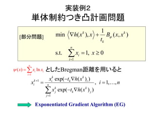 実装例２
単体制約つき凸計画問題
としたBregman距離を用いると
1
1
min ( ), )
s.t. 1
( ,
, 0
k k
k
n
i
i
x xh x x B
t
x x


 
 
1
( ) ln
n
i i
i
x x x

 
1
1 exp( ( ) )
, 1, ,
exp( ( ) )
k k
k i k i
i
k k
k
n
j j
j
x
x
x
t h x
i n
t h x

  
 
 


[部分問題]
Exponentiated Gradient Algorithm (EG)
 