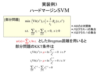 実装例3
ハードマージンSVM
としたBregman距離を用いると
部分問題のKKT条件は
1
min ( ), )
s
( ,
0 0,.t.
k k
k
i
P i
i
i N
x x
x
h x x B
t
xx

 
 
 
1
( ) ln
n
i i
i
x x x

 
＊ｈは凸２次関数
＊Pはクラス+1の集合
＊Nはクラス-１の集合
1
1
1 1
( ) ln 0
( ) ln 0
0
k
k i
k k
i
k
k i
k k
i
k k
i j
i P j N
x
t h x i P
x
x
t h x i N
x
x x




 
 
    
    
  
[部分問題]
 