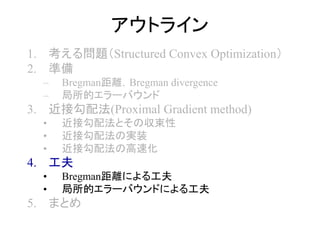 アウトライン
1. 考える問題（Structured Convex Optimization）
2. 準備
– Bregman距離，Bregman divergence
– 局所的エラーバウンド
3. 近接勾配法(Proximal Gradient method)
• 近接勾配法とその収束性
• 近接勾配法の実装
• 近接勾配法の高速化
4. 工夫
• Bregman距離による工夫
• 局所的エラーバウンドによる工夫
5. まとめ
 