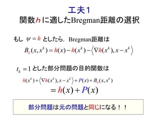 工夫１
関数ｈ に適したBregman距離の選択
もし としたら，
とした部分問題の目的関数は
h 
) ( ), (( ( ,) )k k k k
hx x x x Bxh x xPh    
( , ) ( ) ( ) ( ),k k k k
h h h hx x x x x x xB     
1kt 
部分問題は元の問題と同じになる！！
( ) ( )h x xP 
Bregman距離は
 