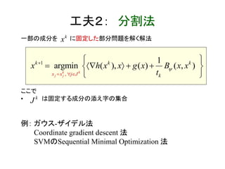 工夫２： 分割法
一部の成分を に固定した部分問題を解く解法
ここで
• は固定する成分の添え字の集合
例： ガウス-ザイデル法
Coordinate gradient descent 法
SVMのSequential Minimal Optimization 法
1
,
(
1
argmin , ( ),( ) )
k k
j j
k k
x
k
x j J k
h x x xg
t
x x xB
 


 
 
  

 

k
J
k
x
 