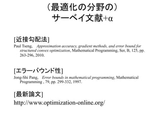 （最適化の分野の）
サーベイ文献+α
[近接勾配法]
Paul Tseng, Approximation accuracy, gradient methods, and error bound for
structured convex optimization, Mathematical Programming, Ser, B, 125, pp.
263-296, 2010.
[エラーバウンド性]
Jong-Shi Pang, Error bounds in mathematical programming, Mathematical
Programming , 79, pp. 299-332, 1997.
[最新論文]
http://www.optimization-online.org/
 