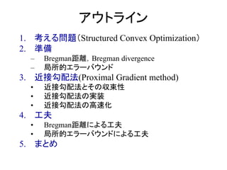 アウトライン
1. 考える問題（Structured Convex Optimization）
2. 準備
– Bregman距離，Bregman divergence
– 局所的エラーバウンド
3. 近接勾配法(Proximal Gradient method)
• 近接勾配法とその収束性
• 近接勾配法の実装
• 近接勾配法の高速化
4. 工夫
• Bregman距離による工夫
• 局所的エラーバウンドによる工夫
5. まとめ
 