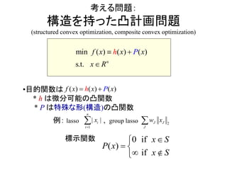 考える問題：
構造を持った凸計画問題
(structured convex optimization, composite convex optimization)
min ( ) ( ) ( )
s.t. n
f x x xh P
x R
 

•目的関数は
* h は微分可能の凸関数
* P は特殊な形(構造)の凸関数
例： lasso , group lasso
標示関数
( ) ( ) ( )f x x xPh 
1
| |
n
i
ix

 2J
J
Jw x
f
(
f
)
i
0 i x S
P x
x S

 

 

 