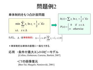 問題例2
単体制約をもつ凸計画問題
ただし， は単体制約：
＊単体制約は単体の直積に一般化できる．
応用 ・条件付最大エントロピーモデル
[Collins, Globerson, Carreras, Bartlett, 2007]
・CTの画像復元
[Ben-Tal, Margalit, Nemirovski, 2001]
1
1
min ln
2
s.t.
n
i i
i
x x x Kx
x




1
1 0,
n
i
n
izz R z


 
 
 
 
1
ln
2
if
otherw
( )
0
( )
ize
i ih x x Kx
P x
x x
x
 



 


 