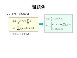 問題例
ハードマージンSVM
ただし，
1
1
1
min
2
s. 0,t. 0
n
T
i
i
n
i i
i
x
y x
Kx x
x







{ 1,1}iy  
( )
0 0
( )
1
2
if 0,
otherwize
i
i i
x
x
h x Kx x
x
P x
y






 




 