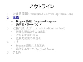 アウトライン
1. 考える問題（Structured Convex Optimization）
2. 準備
– Bregman距離，Bregman divergence
– 局所的エラーバウンド
3. 近接勾配法(Proximal Gradient method)
• 近接勾配法とその収束性
• 近接勾配法の実装
• 近接勾配法の高速化
4. 工夫
• Bregman距離による工夫
• 局所的エラーバウンドによる工夫
5. まとめ
 