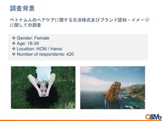 調査背景
ベトナム人のヘアケアに関する生活様式及びブランド認知・イメージ
に関しての調査
 Gender: Female
 Age: 18-39
 Location: HCM / Hanoi
 Number of respondents: 420
 